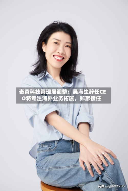 奇富科技管理层调整：吴海生辞任CEO将专注海外业务拓展	，郑彦接任-第2张图片