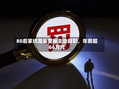 80后家纺龙头董秘主动辞职	，年薪超66万元-第2张图片