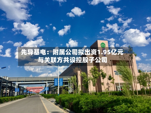 先导基电：附属公司拟出资1.95亿元与关联方共设控股子公司-第2张图片