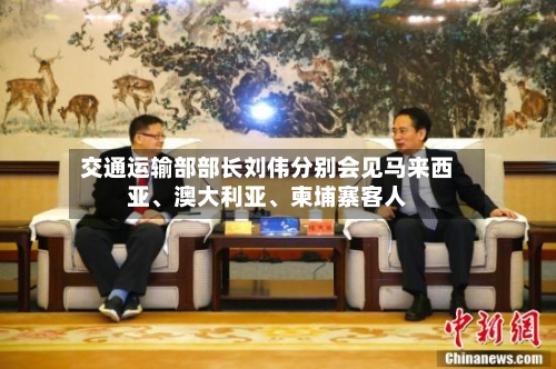 交通运输部部长刘伟分别会见马来西亚	、澳大利亚、柬埔寨客人-第2张图片