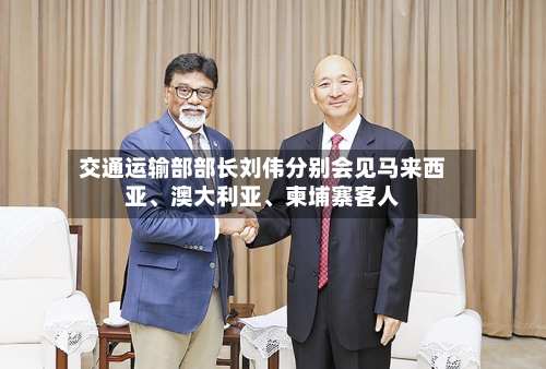 交通运输部部长刘伟分别会见马来西亚、澳大利亚、柬埔寨客人-第3张图片