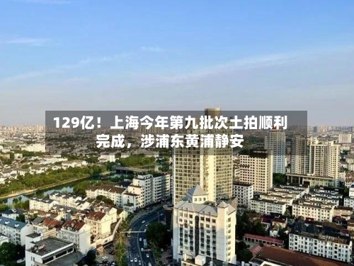 129亿！上海今年第九批次土拍顺利完成	，涉浦东黄浦静安-第2张图片
