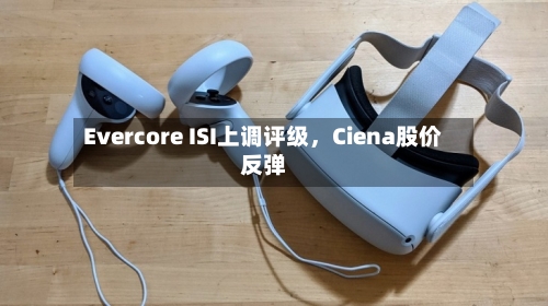 Evercore ISI上调评级	，Ciena股价反弹-第1张图片