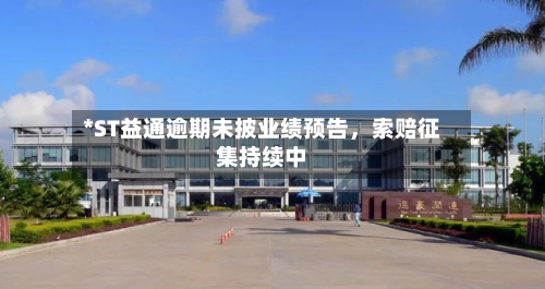 *ST益通逾期未披业绩预告，索赔征集持续中