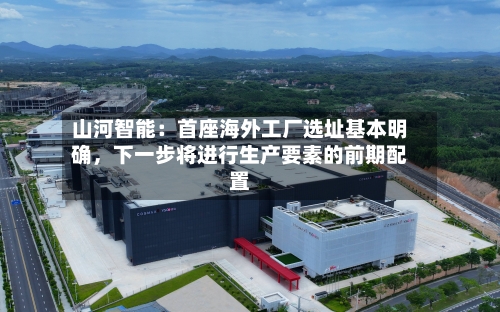 山河智能：首座海外工厂选址基本明确，下一步将进行生产要素的前期配置-第2张图片