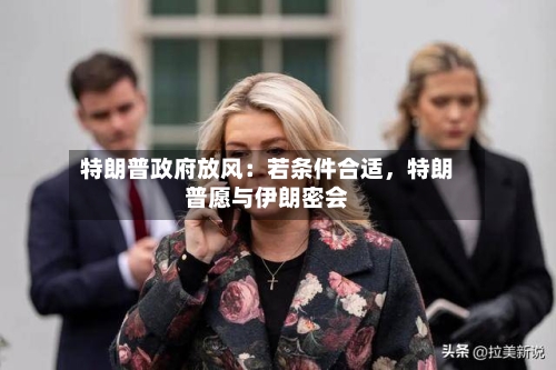 特朗普政府放风：若条件合适，特朗普愿与伊朗密会-第2张图片