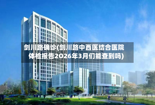 剑川路确诊(剑川路中西医结合医院体检报告2O26年3月们能查到吗)