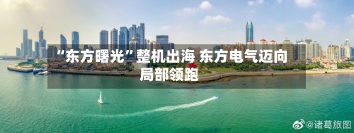 “东方曙光	”整机出海 东方电气迈向局部领跑-第2张图片