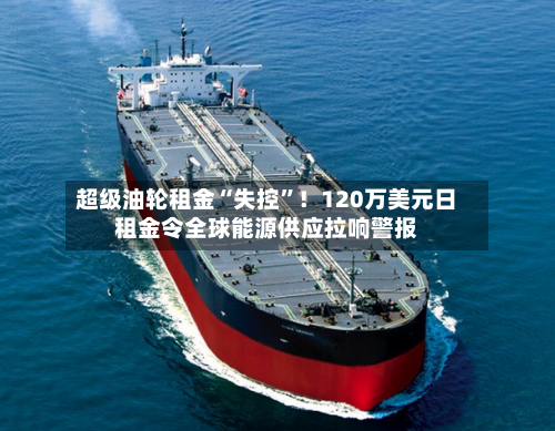 超级油轮租金“失控”！120万美元日租金令全球能源供应拉响警报-第3张图片