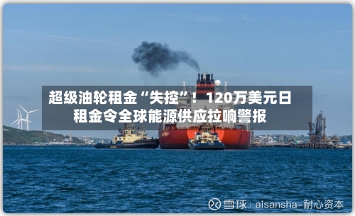 超级油轮租金“失控	”！120万美元日租金令全球能源供应拉响警报-第1张图片
