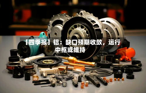【四季报】铝：缺口预期收敛	，运行中枢或维持-第1张图片