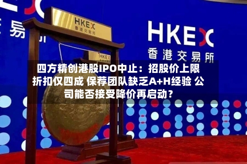 四方精创港股IPO中止：招股价上限折扣仅四成 保荐团队缺乏A+H经验 公司能否接受降价再启动？
