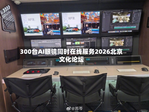 300台AI眼镜同时在线服务2026北京文化论坛