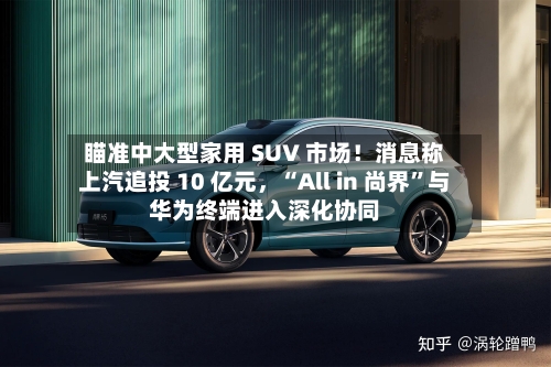 瞄准中大型家用 SUV 市场！消息称上汽追投 10 亿元，“All in 尚界”与华为终端进入深化协同