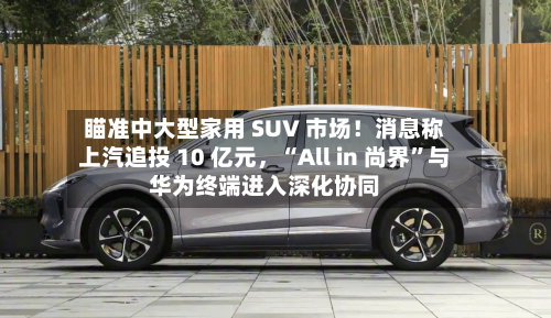 瞄准中大型家用 SUV 市场！消息称上汽追投 10 亿元，“All in 尚界	”与华为终端进入深化协同-第3张图片