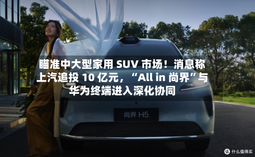 瞄准中大型家用 SUV 市场！消息称上汽追投 10 亿元，“All in 尚界”与华为终端进入深化协同-第2张图片