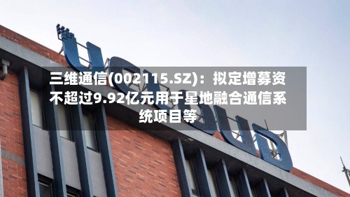 三维通信(002115.SZ)：拟定增募资不超过9.92亿元用于星地融合通信系统项目等-第2张图片