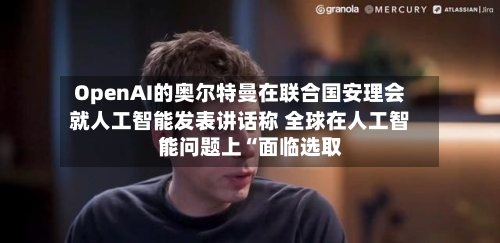 OpenAI的奥尔特曼在联合国安理会就人工智能发表讲话称 全球在人工智能问题上“面临选取”-第2张图片