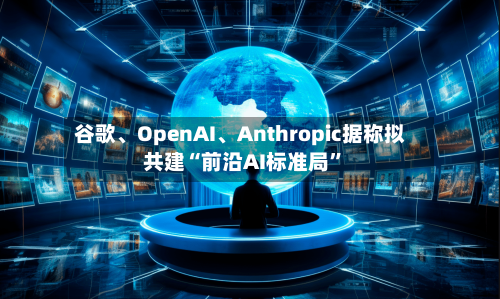 谷歌、OpenAI、Anthropic据称拟共建“前沿AI标准局”-第3张图片