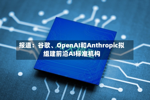 报道：谷歌、OpenAI和Anthropic拟组建前沿AI标准机构-第1张图片