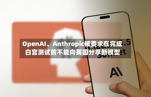 OpenAI、Anthropic被要求在完成白宫测试前不能向英国分享新模型