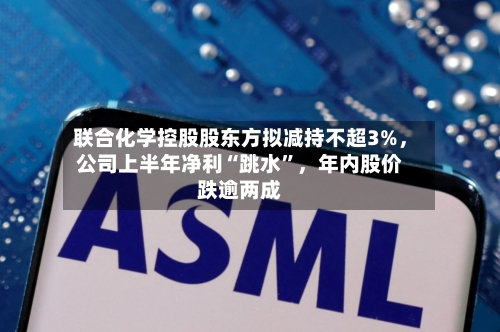 联合化学控股股东方拟减持不超3%，公司上半年净利“跳水	”，年内股价跌逾两成-第3张图片