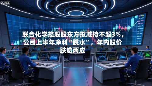 联合化学控股股东方拟减持不超3%，公司上半年净利“跳水”	，年内股价跌逾两成-第2张图片