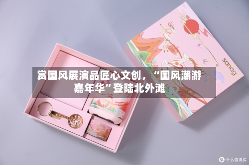 赏国风展演品匠心文创，“国风潮游嘉年华”登陆北外滩
