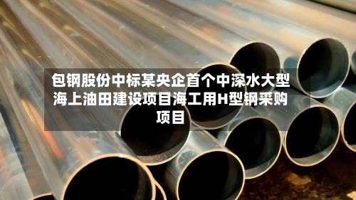 包钢股份中标某央企首个中深水大型海上油田建设项目海工用H型钢采购项目