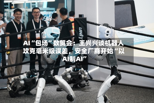 AI“包场”数贸会：王兴兴谈机器人攻克毫米级误差，安全厂商开始“以AI制AI	”-第3张图片