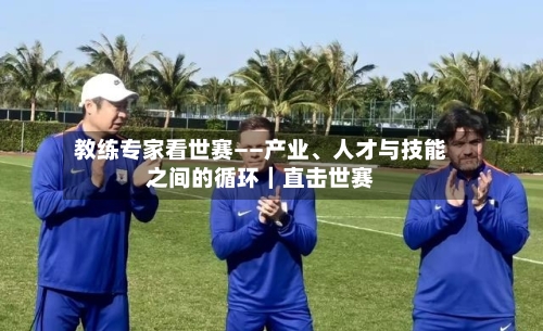 教练专家看世赛——产业、人才与技能之间的循环｜直击世赛-第2张图片