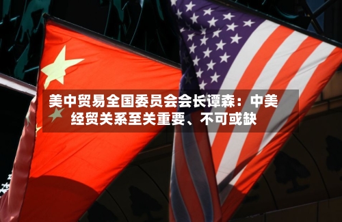 美中贸易全国委员会会长谭森：中美经贸关系至关重要、不可或缺-第2张图片