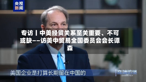 专访丨中美经贸关系至关重要	、不可或缺——访美中贸易全国委员会会长谭森-第1张图片