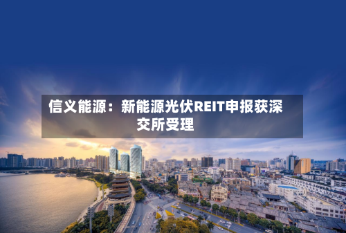 信义能源：新能源光伏REIT申报获深交所受理
