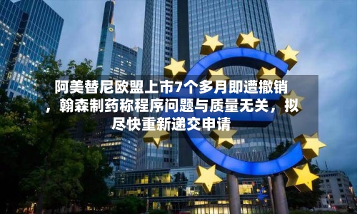阿美替尼欧盟上市7个多月即遭撤销，翰森制药称程序问题与质量无关，拟尽快重新递交申请-第2张图片