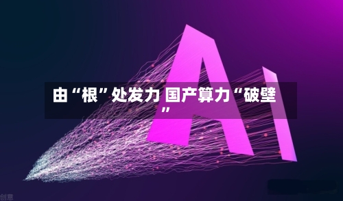 由“根”处发力 国产算力“破壁”-第3张图片