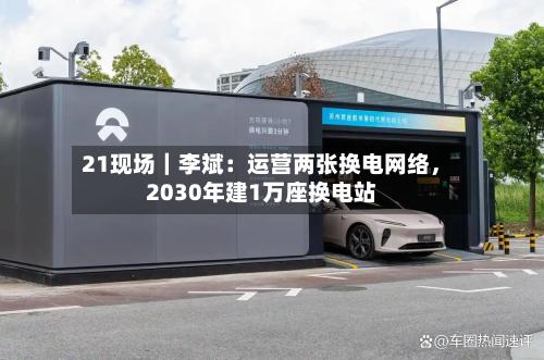 21现场｜李斌：运营两张换电网络，2030年建1万座换电站-第3张图片