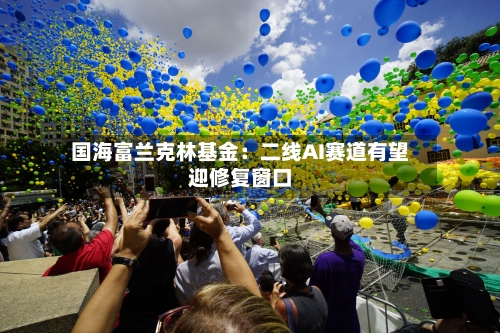 国海富兰克林基金:二线AI赛道有望迎修复窗口