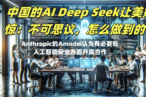Anthropic的Amodei认为有必要在人工智能安全方面开展合作-第2张图片