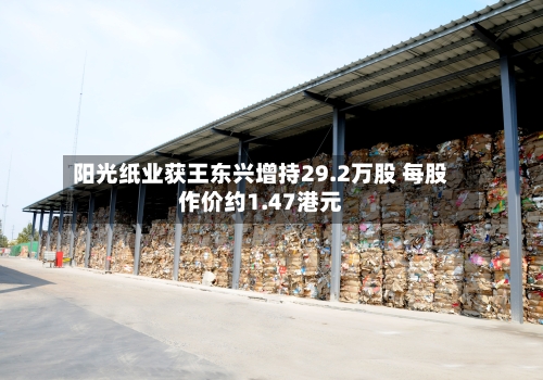 阳光纸业获王东兴增持29.2万股 每股作价约1.47港元-第2张图片