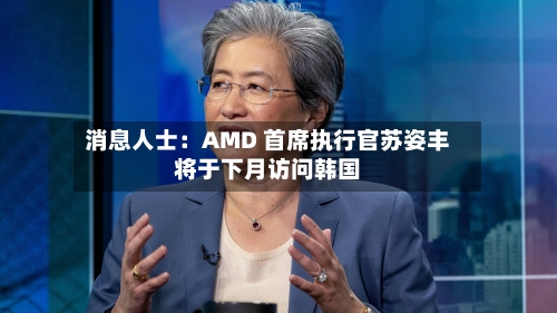 消息人士:AMD 首席执行官苏姿丰将于下月访问韩国