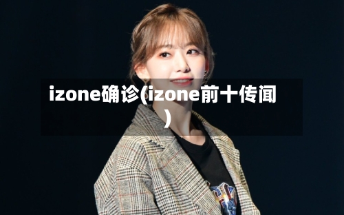 izone确诊(izone前十传闻)-第2张图片