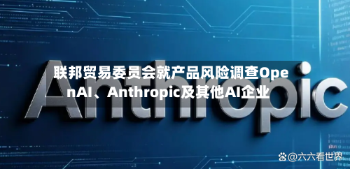 联邦贸易委员会就产品风险调查OpenAI、Anthropic及其他AI企业-第2张图片