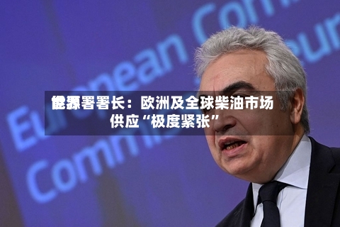 世界能源署署长：欧洲及全球柴油市场供应“极度紧张	”-第3张图片