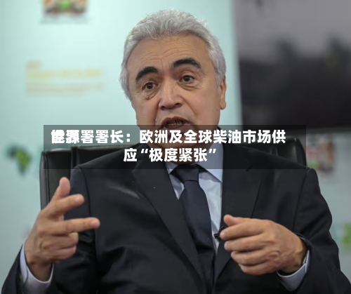 世界能源署署长：欧洲及全球柴油市场供应“极度紧张”-第2张图片