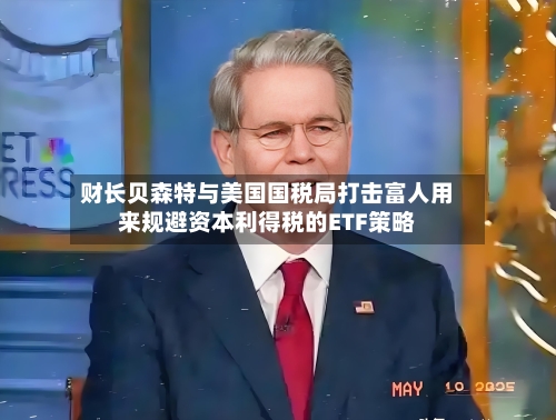 财长贝森特与美国国税局打击富人用来规避资本利得税的ETF策略-第3张图片