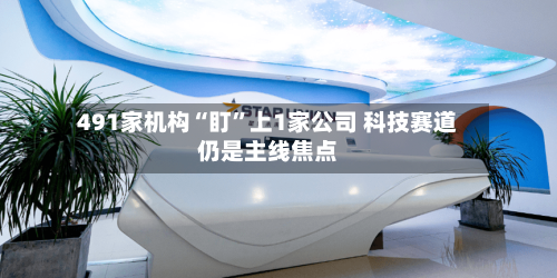 491家机构“盯”上1家公司 科技赛道仍是主线焦点-第3张图片