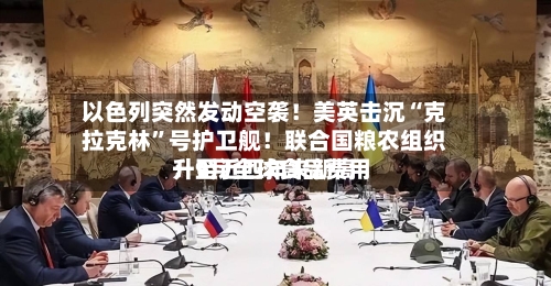 以色列突然发动空袭！美英击沉“克拉克林	”号护卫舰！联合国粮农组织：9月全球食品费用升至近四年来新高-第2张图片