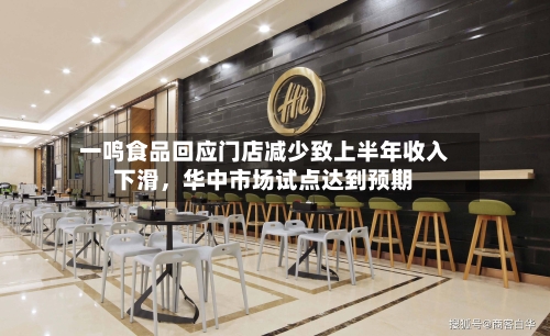 一鸣食品回应门店减少致上半年收入下滑，华中市场试点达到预期