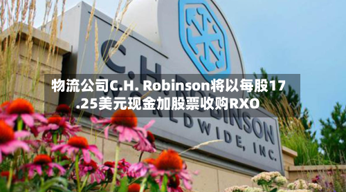 物流公司C.H. Robinson将以每股17.25美元现金加股票收购RXO-第3张图片